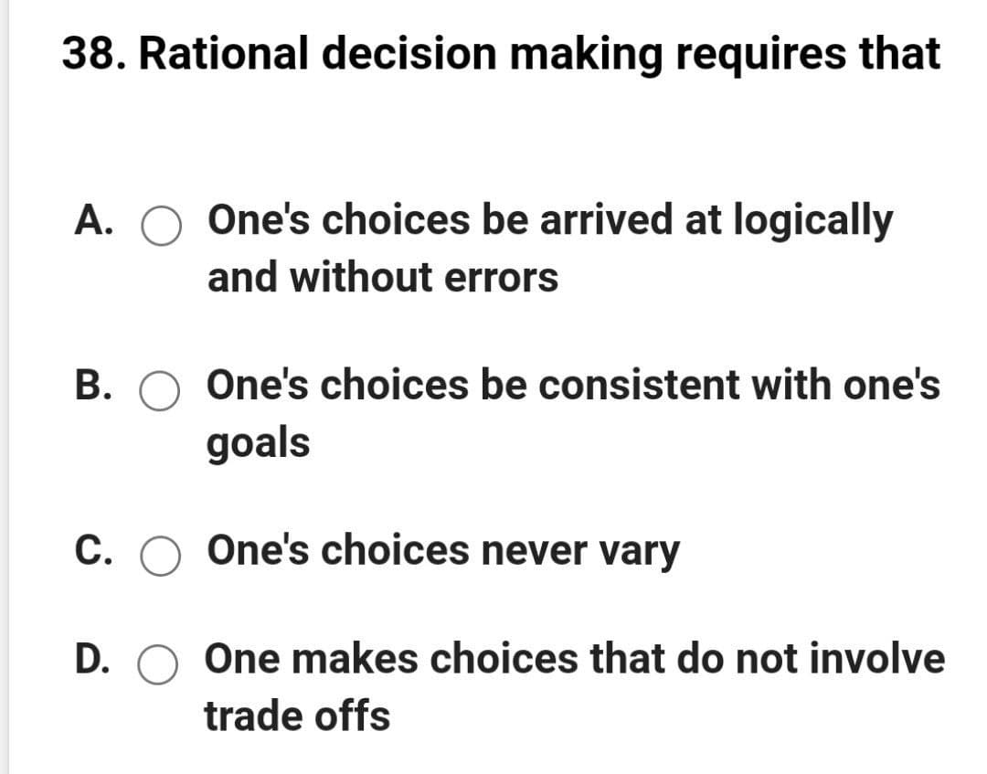 38. Rational decision making requires that
A.
One's choices be arrived at logically
and without errors
B. O One's choices be consistent with one's
goals
C. O One's choices never vary
D. O One makes choices that do not involve
trade offs
