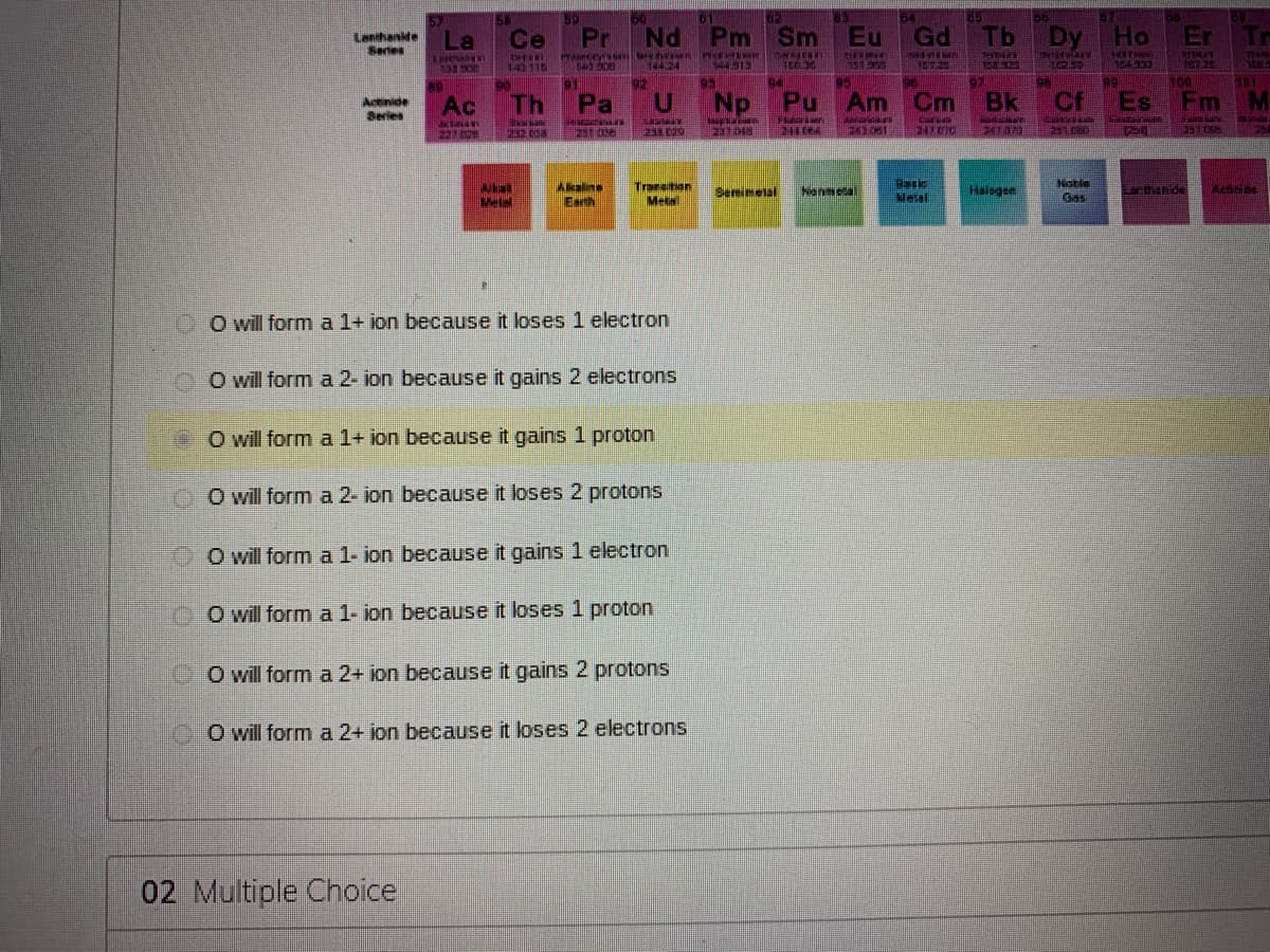 50
50
61
62
83
84
65
Lanthanide
Series
La
Ce
Pr
Nd Pm Sm
Eu Gd
Tb
Dy Ho
Er
Tr
134.O
143 115
ROG D
144 24
144913
104333
94
95
97
89
100
HOT
N01
Actinide
Series
Ac
Th
Pa
Np
Pu Am Cm
Bk
Cf
Es Fm M
22/6
247.010
Akaline
Earth
Transiton
Meta
Basic
Nelal
Notle
Gas
Semimelal
Nenmetal
Haisgen
Larthanide
Metal
OO will form a 1+ ion because it loses 1 electron
O will form a 2- ion because it gains 2 electrons
O will form a 1+ ion because it gains 1 proton
O will form a 2- ion because it loses 2 protons
O will form a 1- ion because it gains 1 electron
OOwill form a 1- ion because it loses 1 proton
DO will form a 2+ ion because it gains 2 protons
O will form a 2+ jon because it loses 2 electrons
02 Multiple Choice
