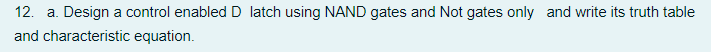 12. a. Design a control enabled D latch using NAND gates and Not gates only and write its truth table
and characteristic equation.
