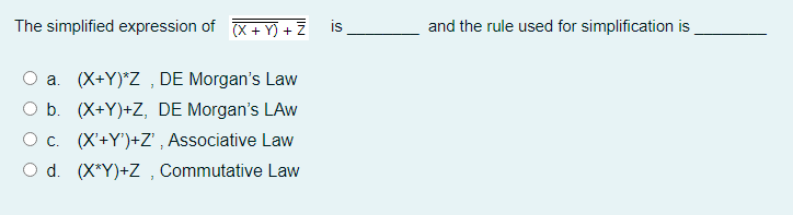 The simplified expression of X+ Y) + Z
is
and the rule used for simplification is
a. (X+Y)*Z , DE Morgan's Law
O b. (X+Y)+Z, DE Morgan's LAw
Oc. (X'+Y')+Z' , Associative Law
d. (X*Y)+Z , Commutative Law
