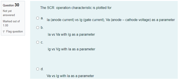 Question 30
The SCR operation characteristic is plotted for
Not yet
answered
O a. la (anode current) vs Ig (gate current), Va (anode – cathode voltage) as a parameter
Marked out of
1.00
Ob.
P Flag question
la vs Va with Ig as a parameter
Oc.
Ig vs Vg with la as a parameter
d.
Va vs Ig with la as a parameter
