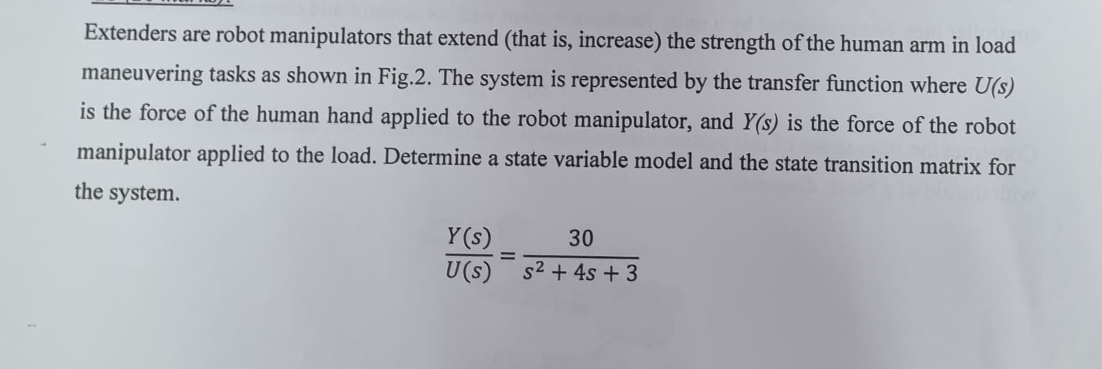 Extenders are robot manipulators that extend (that is, increase) the strength of the human arm in load
maneuvering tasks as shown in Fig.2. The system is represented by the transfer function where U(s)
is the force of the human hand applied to the robot manipulator, and Y(s) is the force of the robot
manipulator applied to the load. Determine a state variable model and the state transition matrix for
the system.
Y(s)
30
=
U(s) s² + 4s + 3