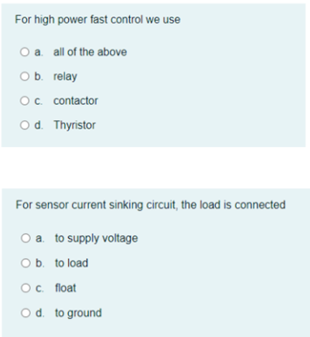 For high power fast control we use
a. all of the above
O b. relay
Oc. contactor
O d. Thyristor
For sensor current sinking circuit, the load is connected
O a. to supply voltage
O b. to load
Oc. float
O d. to ground
