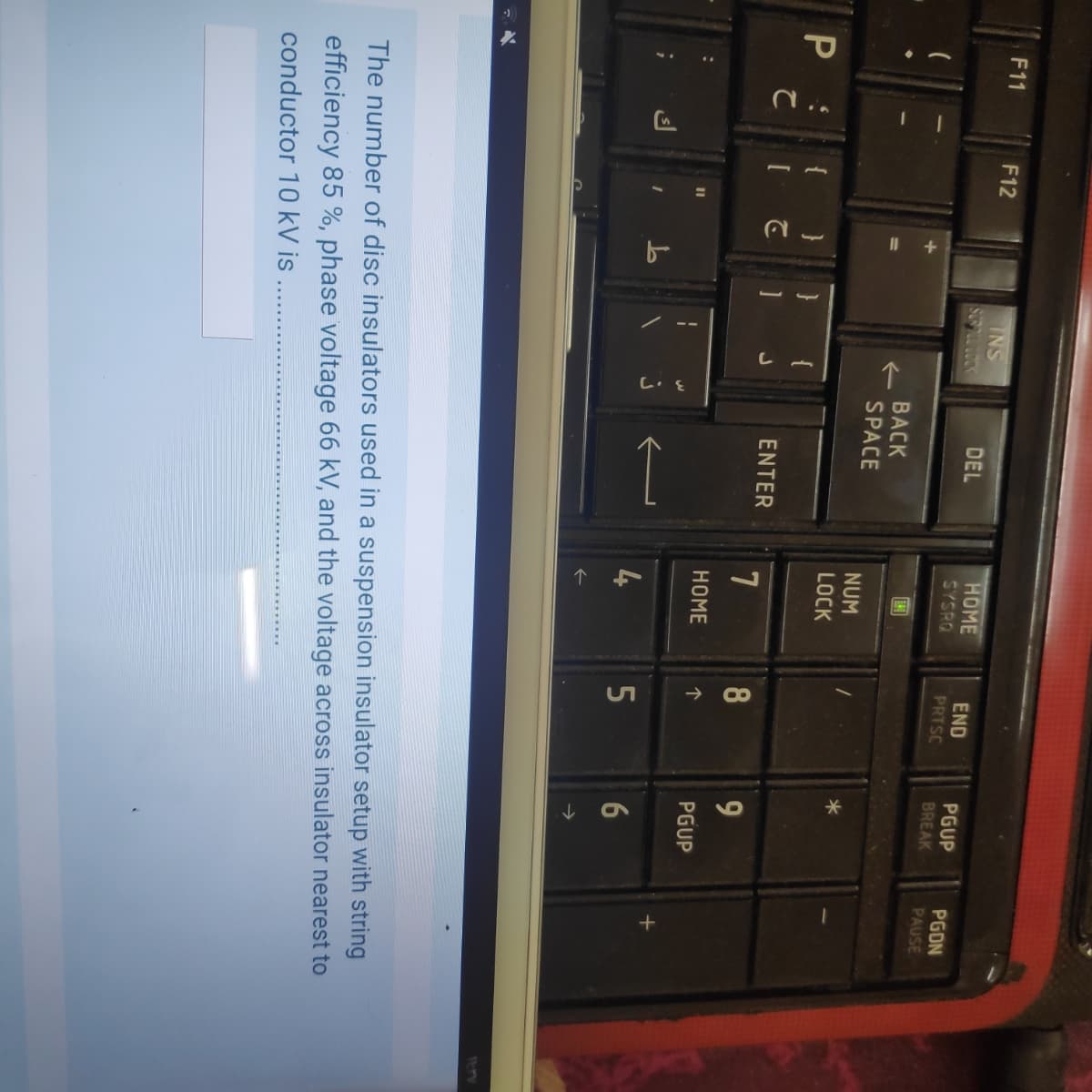 F11
F12
INS
HOME
SYSRO
DEL
END
PRTSC
PGUP
PGDN
PAUSE
BREAK
BACK
->
SPACE
NUM
LOCK
P :
{
ENTER
8
9
НOME
个
PGUP
4
->
11-1V
The number of disc insulators used in a suspension insulator setup with string
efficiency 85 %, phase voltage 66 kV, and the voltage across insulator nearest to
conductor 10 kV is .
