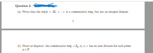 Question 2.
(a) Prove that the triple < 4Z, +, > is a commutative ring, but not an integral domain.
1
X
(b) Prove or disprove: the commutative ring Zp, 0, 0 has no zero divisors for each prime
PEP.