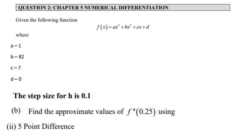 QUESTION 2: CHAPTER 5 NUMERICAL DIFFERENTIATION
Given the following function
f(x)=ax' +bx² +cx+d
where
а -1
b- 82
с -7
d-0
The step size for h is 0.1
(b) Find the approximate values of f"(0.25) using
(ii) 5 Point Difference
