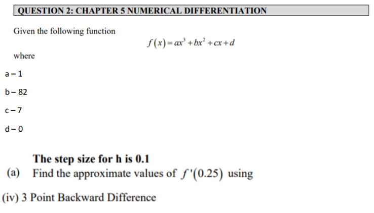 QUESTION 2: CHAPTER 5 NUMERICAL DIFFERENTIATION
Given the following function
S (x)= ax² +bx² +cx+d
where
а -1
b- 82
c-7
d-0
The step size for h is 0.1
(a) Find the approximate values of f "(0.25) using
(iv) 3 Point Backward Difference
