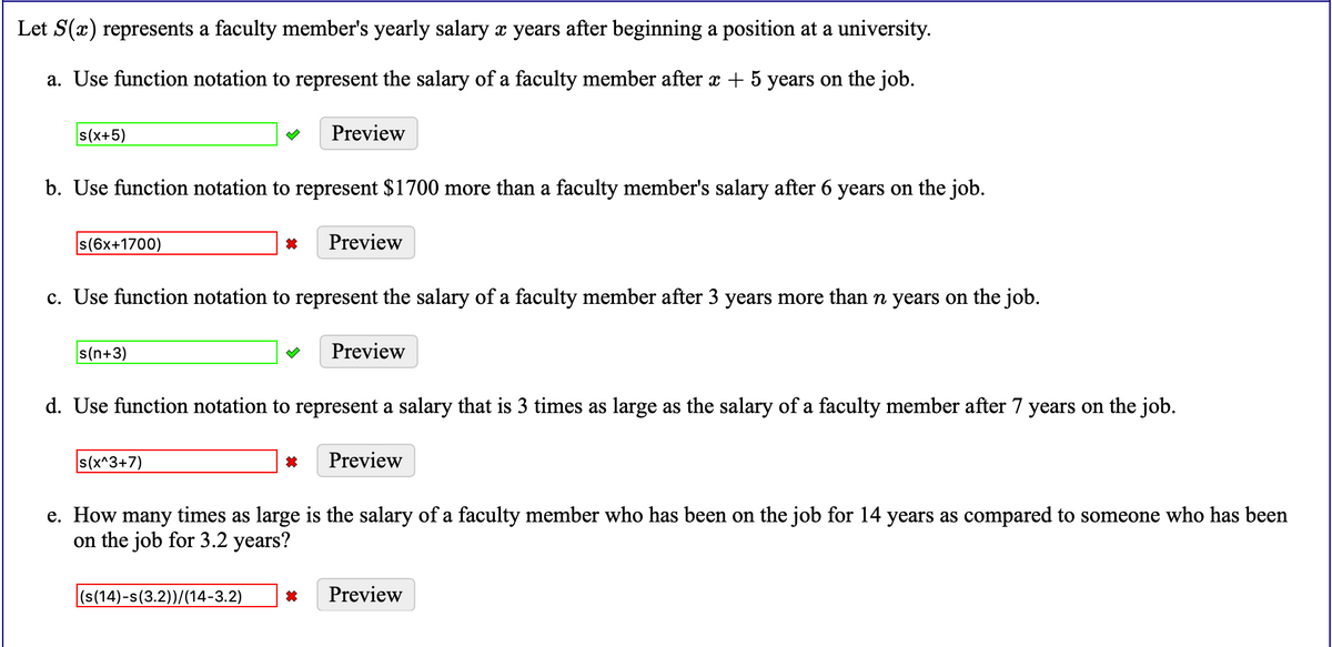 Let S(x) represents a faculty member's yearly salary x years after beginning a position at a university.
a. Use function notation to represent the salary of a faculty member after x + 5 years on the job.
s(x+5)
Preview
b. Use function notation to represent $1700 more than a faculty member's salary after 6 years on the job.
s(6x+1700)
Preview
c. Use function notation to represent the salary of a faculty member after 3 years more than n years on the job.
s(n+3)
Preview
d. Use function notation to represent a salary that is 3 times as large as the salary of a faculty member after 7 years on the job.
s(x^3+7)
Preview
e. How many times as large is the salary of a faculty member who has been on the job for 14 years as compared to someone who has been
on the job for 3.2 years?
(s(14)-s(3.2))/(14-3.2)
Preview
