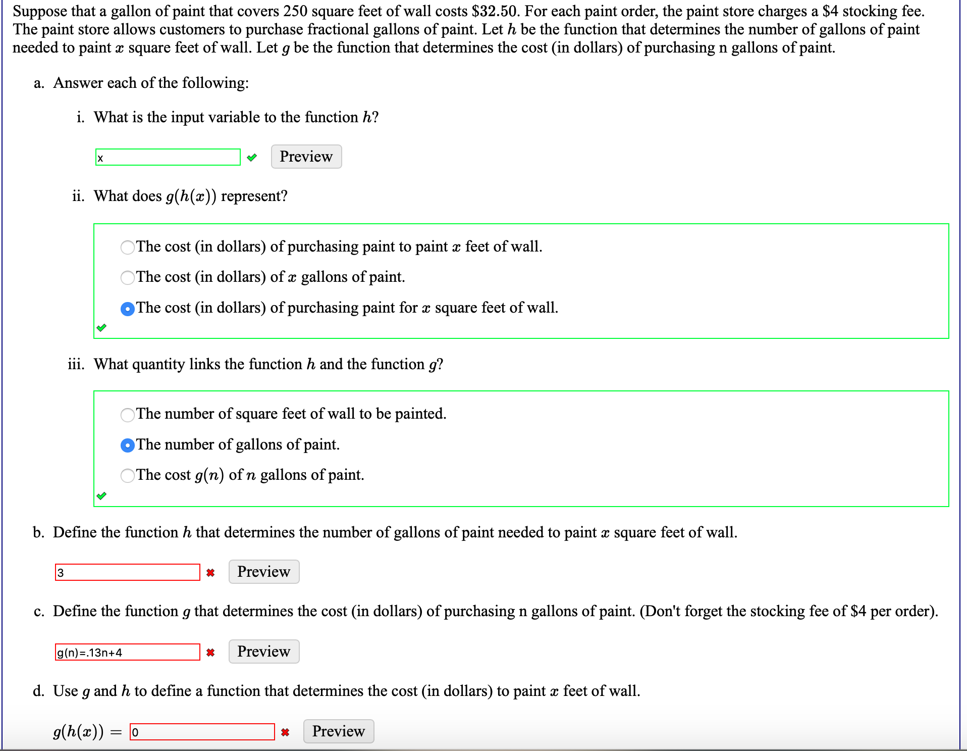 Suppose that a gallon of paint that covers 250 square feet of wall costs $32.50. For each paint order, the paint store charges a $4 stocking fee.
The paint store allows customers to purchase fractional gallons of paint. Let h be the function that determines the number of gallons of paint
needed to paint x square feet of wall. Let g be the function that determines the cost (in dollars) of purchasing n gallons of paint.
a. Answer each of the following:
i. What is the input variable to the function h?
Preview
ii. What does g(h(x)) represent?
OThe cost (in dollars) of purchasing paint to paint x feet of wall.
OThe cost (in dollars) of x gallons of paint.
The cost (in dollars) of purchasing paint for x square feet of wall.
iii. What quantity links the function h and the function g?
The number of square feet of wall to be painted.
The number of gallons of paint
OThe cost g(n) of n gallons of paint.
b. Define the function h that determines the number of gallons of paint needed to paint x square feet of wall.
3
Preview
c. Define the function g that determines the cost (in dollars) of purchasing n gallons of paint. (Don't forget the stocking fee of $4 per order).
g(n)=.13n+4
Preview
d. Use g and h to define a function that determines the cost (in dollars) to paint x feet of wall.
g(h(x))
Preview
