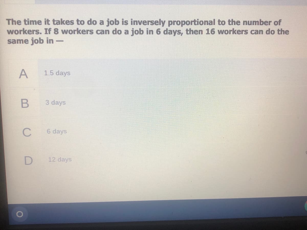 The time it takes to do a job is inversely proportional to the number of
workers. If 8 workers can do a job in 6 days, then 16 workers can do the
same job in -
A
1.5 days
3 days
C
6 days
12 days
