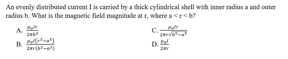 An evenly distributed current I is carried by a thick cylindrical shell with inner radius a and outer
radius b. What is the magnetic field magnitude at r, where a <r<b?
C.
D.
A.
B.
Moir
2πb²
Mol(r²-a²)
2лr(b²-a²)
Molr
2πr√b²-a²
μοι
2πr