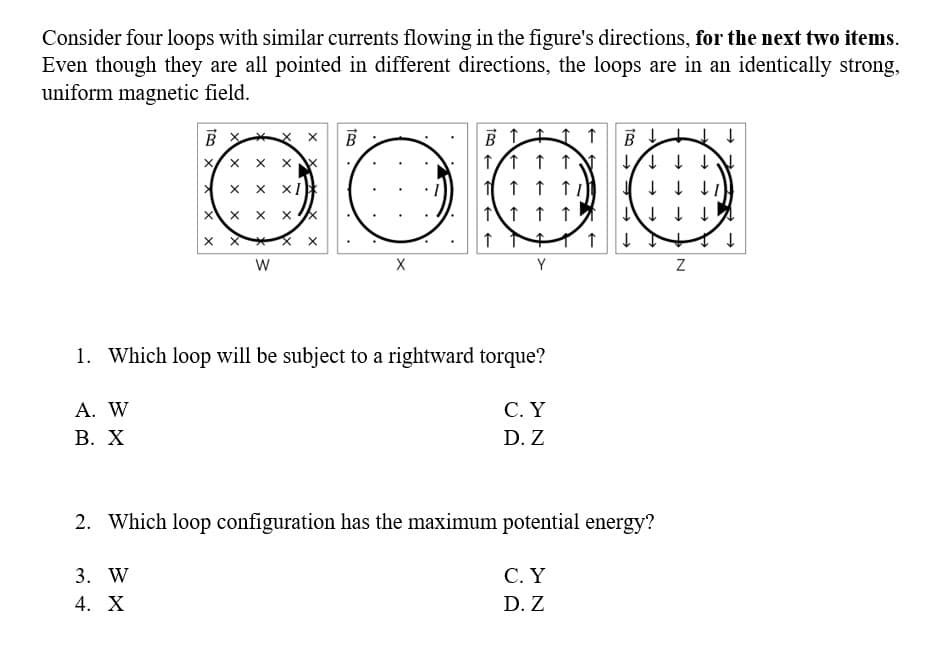 Consider four loops with similar currents flowing in the figure's directions, for the next two items.
Even though they are all pointed in different directions, the loops are in an identically strong,
uniform magnetic field.
A. W
B. X
BX
X X X
X
3. W
4. X
X
X
X
X
X XI
W
X
X
Xx
xx
X
TRO
B
X
B 1
↑/↑ ↑ ↑
↑ ↑
1 1 1
+
Y
1. Which loop will be subject to a rightward torque?
1
↑
C. Y
D. Z
1 1
C. Y
D. Z
→
↓ ↓ ↓ ↓
↓
↓↓
2. Which loop configuration has the maximum potential energy?
↑ ↓
N
↓