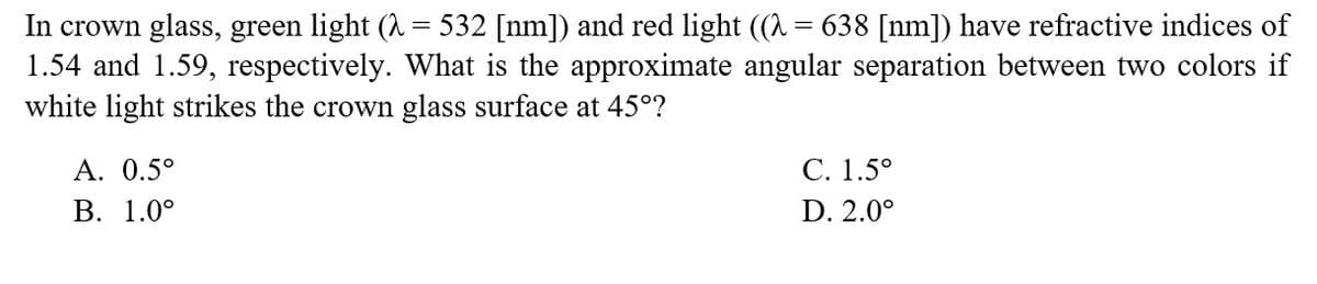 In crown glass, green light (λ = 532 [nm]) and red light ((λ = 638 [nm]) have refractive indices of
1.54 and 1.59, respectively. What is the approximate angular separation between two colors if
white light strikes the crown glass surface at 45°?
A. 0.5°
B. 1.0°
C. 1.5°
D. 2.0⁰