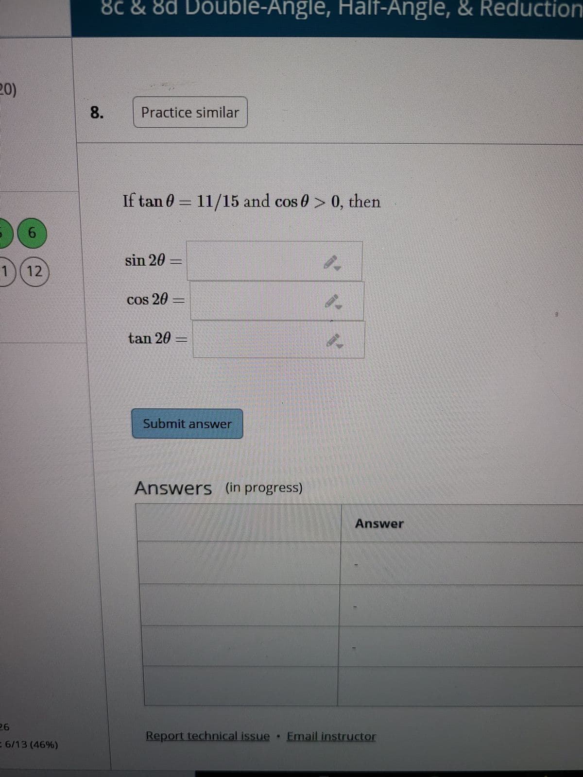 8.
8c & 8d Double-Angle, Half-Angle, & Reduction
Practice similar
If tan 0 = 11/15 and cos 0 > 0, then
sin 20
1) (12
tan 20 =
Submit answer
Answers (in progress)
Answer
Report technical issue •
Email instructor
: 6/13 (46%)
