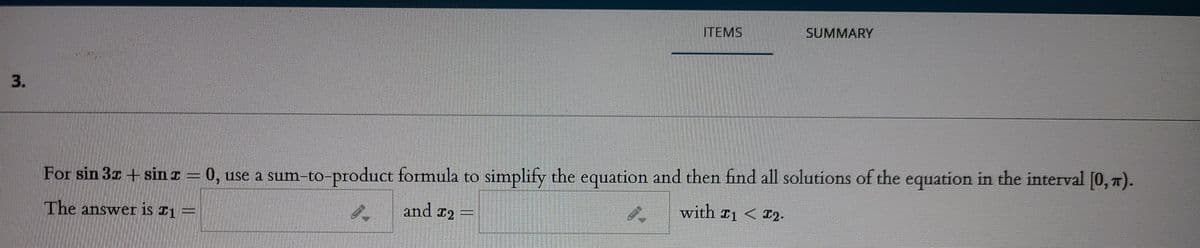ITEMS
SUMMARY
3.
For sin 3z + sinI = 0, use a sum-to-product formula to simplify the equation and then find all solutions of the equation in the interval [0, n).
and r2
with T1 < I2-
The answer is I1 =
