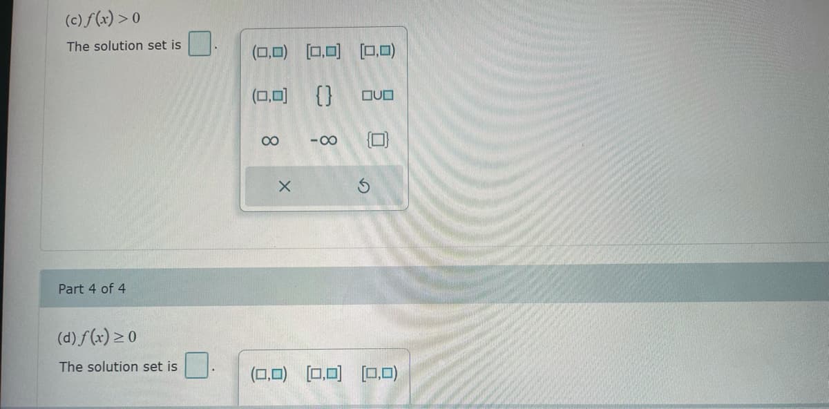 (c) f(x) > 0
The solution set is
Part 4 of 4
(d) f(x) ≥ 0
The solution set is
(0,0) [0,0] (0,0)
(0,0) {)
8
X
-8
OUD
0
(0,0) [0,0] (0,0)