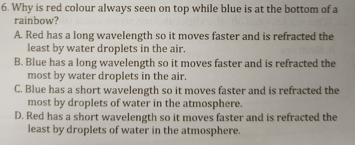 6. Why is red colour always seen on top while blue is at the bottom of a
rainbow?
A. Red has a long wavelength so it moves faster and is refracted the
least by water droplets in the air.
B. Blue has a long wavelength so it moves faster and is refracted the
most by water droplets in the air.
C. Blue has a short wavelength so it moves faster and is refracted the
most by droplets of water in the atmosphere.
D. Red has a short wavelength so it moves faster and is refracted the
least by droplets of water in the atmosphere.