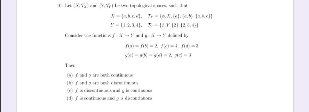 10. Let (X, Tx) and (Y, Ty) be two topological spaces, such that
X = {a, b,c, d}, Tx {o, X, {a}, {a, b}, {a, b, c}}
Y = {1,2, 3, 4}, Ty {6,Y, {2}, {2,3, 4}}
Consider the functions f: X-Y and g: X -Y defined by
f(a) = f(b) 2, f(c) = 4, f(d) = 3
g(a) = g(b) = 9(d) = 2, g(c) = 3
Then
(a) f and g are both continuous
(b) f and g are both discontinuous
(c) f is discontinuous and g is continuous
(d) f is contimuous and g is discontinuous
