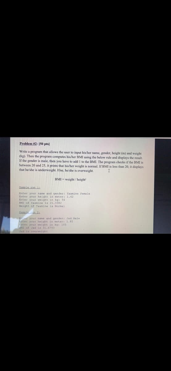 Problem #2: [50 pts]
Write a program that allows the user to input his/her name, gender, height (m) and weight
(kg). Then the program computes his/her BMI using the below rule and displays the result.
If the gender is male, then you have to add 1 to the BMI. The program checks if the BMI is
between 20 and 25, it prints that his/her weight is normal. If BMI is less than 20, it displays
that he/she is underweight. Else, he/she is overweight.
BMI - weight/ height
Sample runli
Enter your name and gender: Yasmine Female
Enter your height in meter: 1.62
Enter your weight in kg: 56
BMI of Yasmine is 21.3382
Weight of Yasmine is Normal
Sample run 21
Enter your name and gender: Jad Male
Enter your height in meter: 1.85
Enter your weight in kg: 105
BMI of Jad is 31.6793
Jad is overweight
