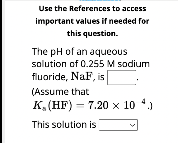 Use the References to access
important values if needed for
this question.
The pH of an aqueous
solution of 0.255 M sodium
fluoride, NaF, is
(Assume that
K₂ (HF) = 7.20 × 10-4.)
a
This solution is