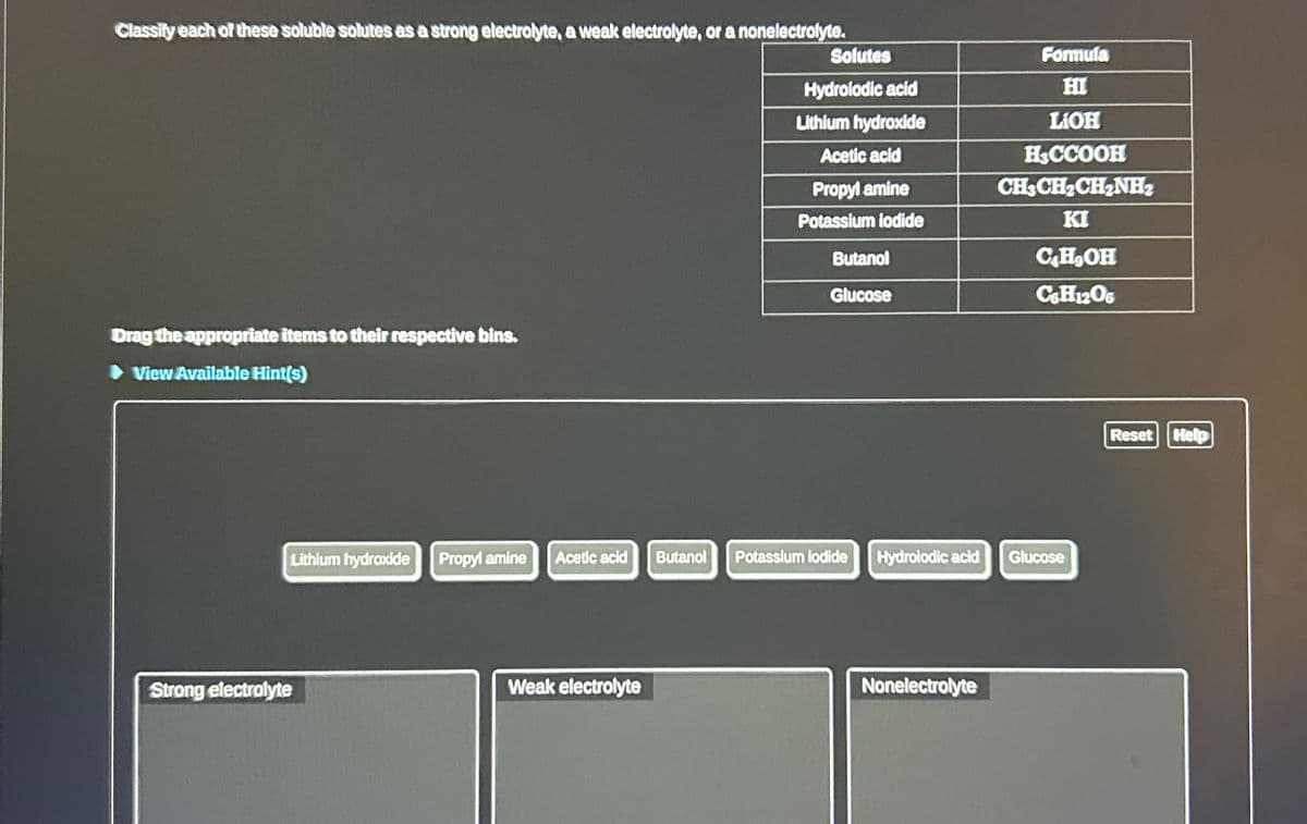 Classify each of these soluble solutes as a strong electrolyte, a weak electrolyte, or a nonelectrolyte.
Drag the appropriate items to their respective bins.
► View Available Hint(s)
Lithium hydroxide Propyl amine
Strong electrolyte
Solutes
Hydrolodic acid
Lithium hydroxide
Acetic acid
Propyl amine
Potassium iodide
Weak electrolyte
Butanol
Glucose
Acetic acid Butanol Potassium iodide
Hydrolodic acid
Nonelectrolyte
Formula
HI
LiOH
H&CCOOH
CH3CH₂CH₂NH₂
KI
C4H₂OH
C&H12O6
Glucose
Reset Help