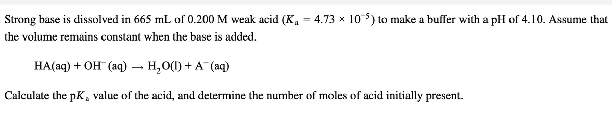 Strong base is dissolved in 665 mL of 0.200 M weak acid (K₁ = 4.73 × 10-5) to make a buffer with a pH of 4.10. Assume that
the volume remains constant when the base is added.
HA(aq) + OH(aq) → H₂O(1) + A¯ (aq)
Calculate the pK, value of the acid, and determine the number of moles of acid initially present.
a