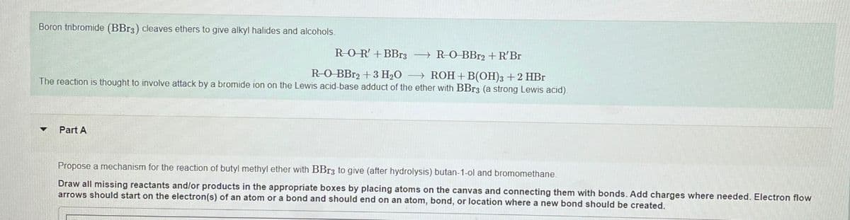 Boron tribromide (BBr3) cleaves ethers to give alkyl halides and alcohols.
R-OR' + BBr3 →R-O-BBr2 + R'Br
R-O-BBr2 + 3 H₂O → ROH+B(OH)3 + 2 HBr
The reaction is thought to involve attack by a bromide ion on the Lewis acid-base adduct of the ether with BBr3 (a strong Lewis acid).
Part A
Propose a mechanism for the reaction of butyl methyl ether with BBr3 to give (after hydrolysis) butan-1-ol and bromomethane.
Draw all missing reactants and/or products in the appropriate boxes by placing atoms on the canvas and connecting them with bonds. Add charges where needed. Electron flow
arrows should start on the electron(s) of an atom or a bond and should end on an atom, bond, or location where a new bond should be created.