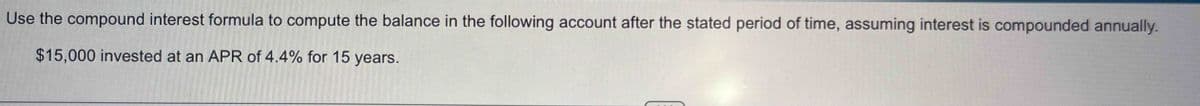 TRE
Use the compound interest formula to compute the balance in the following account after the stated period of time, assuming interest is compounded annually.
HO
$15,000 invested at an APR of 4.4% for 15 years.