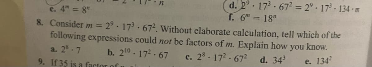 d. 2° 173 672 = 2° - 17° · 134 - m
f. 6 = 18"
e. 4m 8"
8. Consider m
2° 173 672. Without elaborate calculation, tell which of the
following expressions could not be factors of m. Explain how you know.
|3D
a. 28.7
b. 210.172 67
c. 28. 172 672
d. 343
e. 1342
с.
9. If 35 is a factor of
