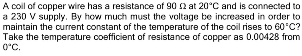 A coil of copper wire has a resistance of 90 N at 20°C and is connected to
a 230 V supply. By how much must the voltage be increased in order to
maintain the current constant of the temperature of the coil rises to 60°C?
Take the temperature coefficient of resistance of copper as 0.00428 from
0°C.
