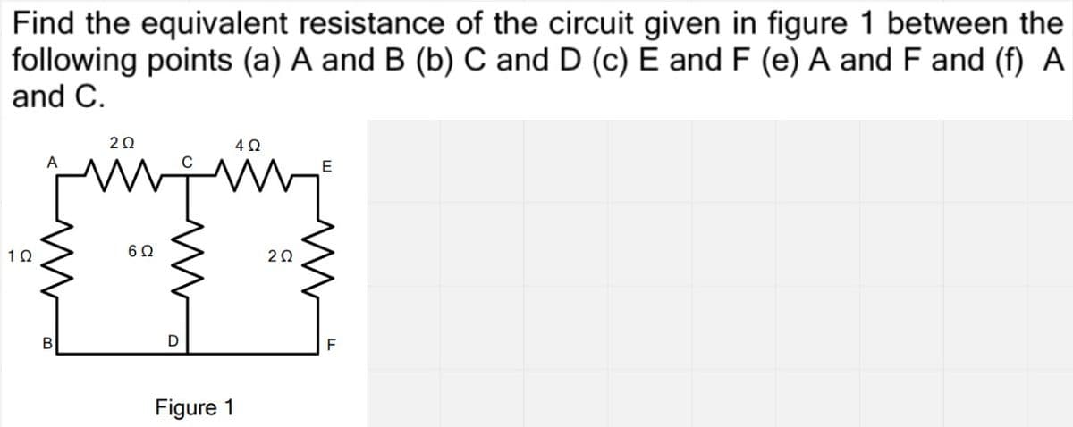 Find the equivalent resistance of the circuit given in figure 1 between the
following points (a) A and B (b) C and D (c) É and F (e) A and F and (f) A
and C.
20
A
E
1Ω
20
Figure 1
