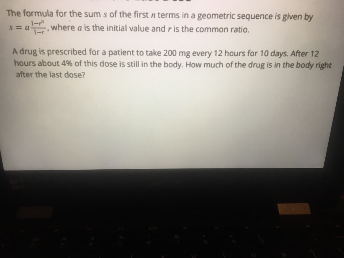 The formula for the sum s of the first n terms in a geometric sequence is given by
where a is the initial value and r is the common ratio.
A drug is prescribed for a patient to take 200 mg every 12 hours for 10 days. After 12
hours about 4% of this dose is still in the body. How much of the drug is in the body right
after the last dose?
