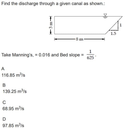 Find the discharge through a given canal as shown.:
A
116.85 m³/s
1
Take Manning's, = 0.016 and Bed slope =
625*
B
139.25 m³/s
C
68.95 m³/s
3m-
D
97.85 m³/s
-8m-
1.5