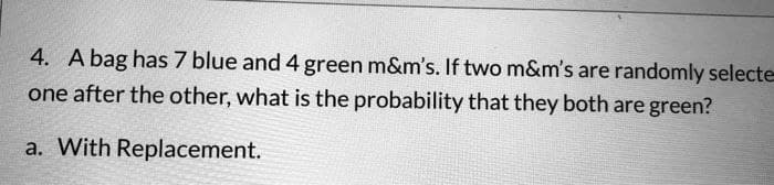 4. A bag has 7 blue and 4 green m&m's. If two m&m's are randomly selecte
one after the other, what is the probability that they both are green?
a. With Replacement.
