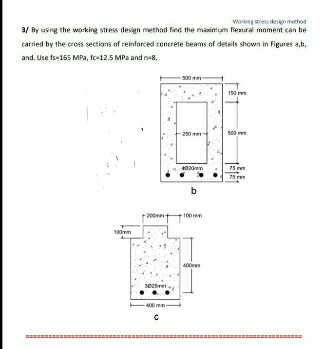 Working stress design method
3/ By using the working stress design method find the maximum flexural moment can be
carried by the cross sections of reinforced concrete beams of details shown in Figures a,b,
and. Use fs=165 MPa, fc-12.5 MPa and n=8.
100mm
200mm
3025mm
400 mm -
C
500 mm -
250 mm
4020mm
b
100 mm
400mm
150 mm
500 mm
75 mm
75 mm