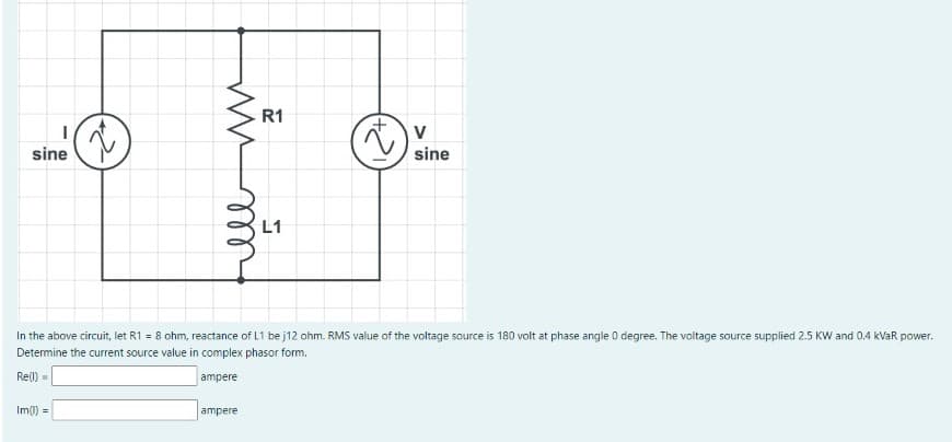 ww
R1
I
V
sine
sine
In the above circuit, let R1 = 8 ohm, reactance of L1 be j12 ohm. RMS value of the voltage source is 180 volt at phase angle 0 degree. The voltage source supplied 2.5 KW and 0.4 kVaR power.
Determine the current source value in complex phasor form.
Re()=
ampere
Im(1)
=
ampere
ell
L1