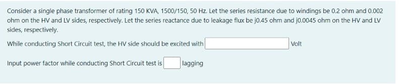 Consider a single phase transformer of rating 150 KVA, 1500/150, 50 Hz. Let the series resistance due to windings be 0.2 ohm and 0.002
ohm on the HV and LV sides, respectively. Let the series reactance due to leakage flux be j0.45 ohm and j0.0045 ohm on the HV and LV
sides, respectively.
While conducting Short Circuit test, the HV side should be excited with
Volt
Input power factor while conducting Short Circuit test is
lagging