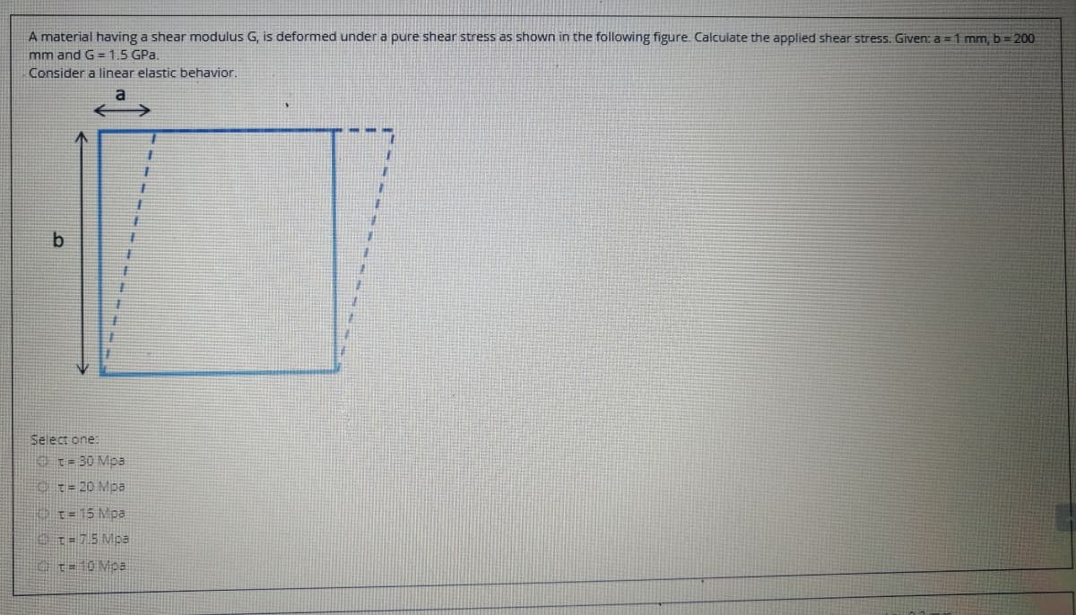 A material having a shear modulus G, is deformed under a pure shear stress as shown in the following figure. Calculate the applied shear stress. Given: a = 1 mm, b = 200
mm and G=1.5 GPa.
Consider a linear elastic behavior.
主
Select one:
O t=30 Mpa
Ct= 20 Mpa
o1=15 Mpa
0t=75 Mpa
t=10 Mpa
