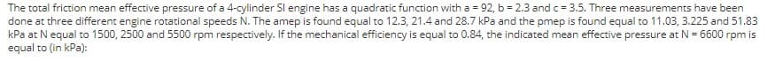 The total friction mean effective pressure of a 4-cylinder Sl engine has a quadratic function with a = 92, b = 2.3 and c = 3.5. Three measurements have been
done at three different engine rotational speeds N. The amep is found equal to 12.3, 21.4 and 28.7 kPa and the pmep is found equal to 11.03, 3.225 and 51.83
kPa at Nequal to 1500, 2500 and 5500 rpm respectively. If the mechanical efficiency is equal to 0.84, the indicated mean effective pressure at N = 6600 rpm is
equal to (in kPa):
