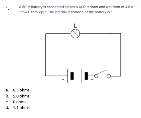 A 50-V battery is connected across a 10 Q resistor and a current of 4.5 A
1.
"flows" through it. The internal resistance of the battery is *
L
+
a. 0.5 ohms
b. 5.0 ohms
O ohms
d. 1.1 ohms
