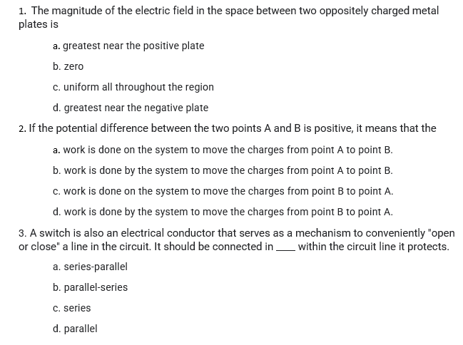 1. The magnitude of the electric field in the space between two oppositely charged metal
plates is
a. greatest near the positive plate
b. zero
c. uniform all throughout the region
d. greatest near the negative plate
2. If the potential difference between the two points A and B is positive, it means that the
a. work is done on the system to move the charges from point A to point B.
b. work is done by the system to move the charges from point A to point B.
c. work is done on the system to move the charges from point B to point A.
d. work is done by the system to move the charges from point B to point A.
3. A switch is also an electrical conductor that serves as a mechanism to conveniently "open
or close" a line in the circuit. It should be connected in _ within the circuit line it protects.
a. series-parallel
b. parallel-series
C. series
d. parallel
