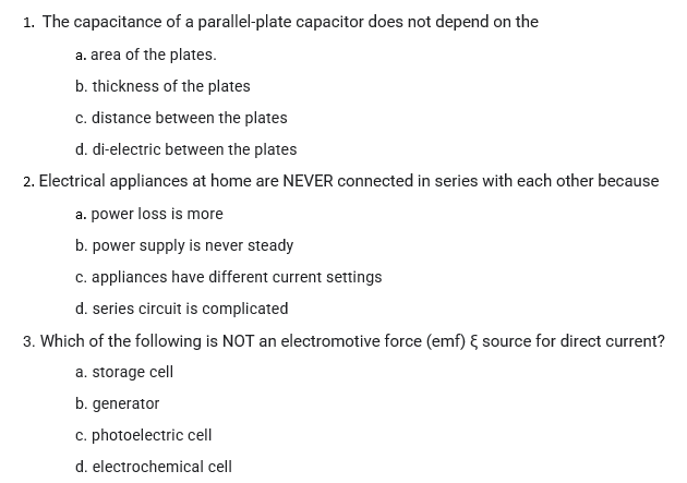 1. The capacitance of a parallel-plate capacitor does not depend on the
a. area of the plates.
b. thickness of the plates
c. distance between the plates
d. di-electric between the plates
2. Electrical appliances at home are NEVER connected in series with each other because
a. power loss is more
b. power supply is never steady
c. appliances have different current settings
d. series circuit is complicated
3. Which of the following is NOT an electromotive force (emf) { source for direct current?
a. storage cell
b. generator
c. photoelectric cell
d. electrochemical cell
