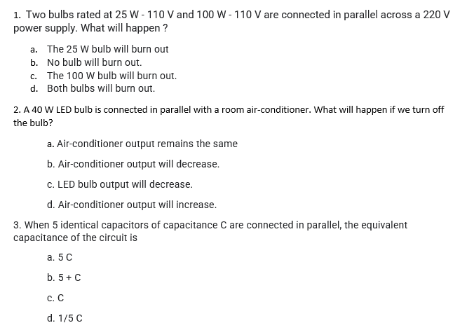 1. Two bulbs rated at 25 W - 110 V and 100 W - 110 V are connected in parallel across a 220 V
power supply. What will happen ?
a. The 25 W bulb will burn out
b. No bulb will burn out.
c. The 100 W bulb will burn out.
d. Both bulbs will burn out.
2. A 40 W LED bulb is connected in parallel with a room air-conditioner. What will happen if we turn off
the bulb?
a. Air-conditioner output remains the same
b. Air-conditioner output will decrease.
c. LED bulb output will decrease.
d. Air-conditioner output will increase.
3. When 5 identical capacitors of capacitance C are connected in parallel, the equivalent
capacitance of the circuit is
а. 5 С
b. 5+ C
с. С
d. 1/5 C
