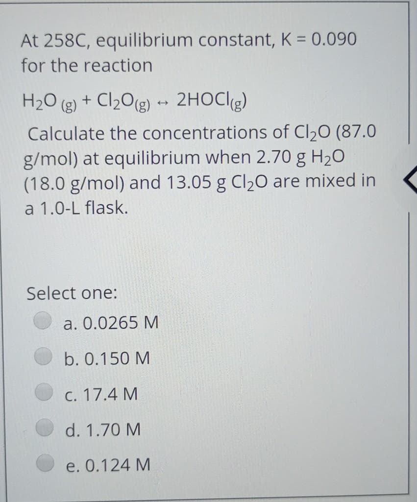 At 258C, equilibrium constant, K = 0.090
for the reaction
H2O (g) + Cl20(g) 2HOCI9)
Calculate the concentrations of Cl20 (87.0
g/mol) at equilibrium when 2.70 g H20
(18.0 g/mol) and 13.05 g Cl20 are mixed in
a 1.0-L flask.
Select one:
a. 0.0265 M
b. 0.150 M
C. 17.4 M
d. 1.70 M
e. 0.124 M
