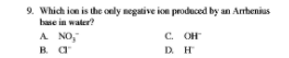 9. Which ion is the only negative ion produced by an Arbenius.
base in water?
A NO,
C. OH
D. H
