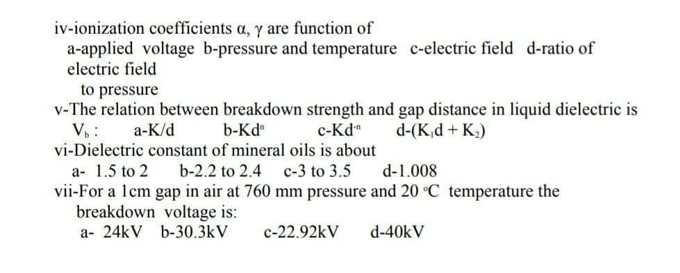 iv-ionization coefficients a, y are function of
a-applied voltage b-pressure and temperature c-electric field d-ratio of
electric field
to pressure
v-The relation between breakdown strength and gap distance in liquid dielectric is
b-Kd
V₁:
a-K/d
c-Kd-n
d-(K₁d + K₂)
vi-Dielectric constant of mineral oils is about
a- 1.5 to 2
b-2.2 to 2.4 c-3 to 3.5
d-1.008
vii-For a 1cm gap in air at 760 mm pressure and 20 °C temperature the
breakdown voltage is:
a- 24kV b-30.3kV
c-22.92kV
d-40kV