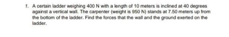 1. A certain ladder weighing 400 N with a length of 10 meters is inclined at 40 degrees
against a vertical wall. The carpenter (weight is 950 N) stands at 7.50 meters up from
the bottom of the ladder. Find the forces that the wall and the ground exerted on the
ladder.
