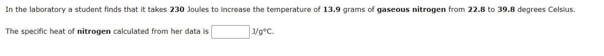 In the laboratory a student finds that it takes 230 Joules to increase the temperature of 13.9 grams of gaseous nitrogen from 22.8 to 39.8 degrees Celsius.
The specific heat of nitrogen calculated from her data is
J/g°C.