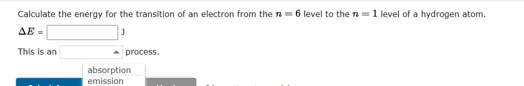 Calculate the energy for the transition of an electron from the n = 6 level to the n = 1 level of a hydrogen atom.
ΔΕ =
This is an
process.
absorption
emission