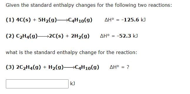 Given the standard enthalpy changes for the following two reactions:
(1) 4C(s) + 5H₂(g) →C4H10(g)
AH° -125.6 kJ
(2) C₂H4(g)→→→→2C(s) + 2H₂(g) ΔΗ° = -52.3 kJ
what is the standard enthalpy change for the reaction:
(3) 2C₂H4(g) + H₂(g)
C4H10(g) ΔΗ° = ?
kJ